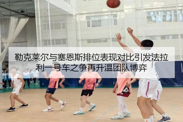 勒克莱尔与塞恩斯排位表现对比引发法拉利一号车之争再升温团队博弈（7k7kGames）